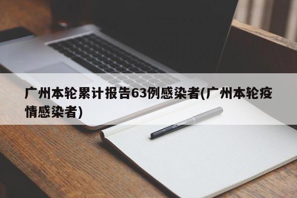 广州本轮累计报告63例感染者(广州本轮疫情感染者)